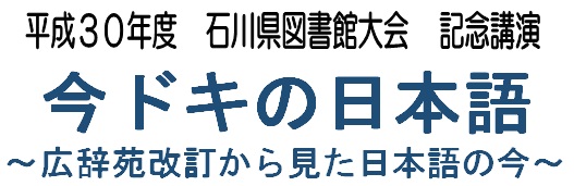 平成30年度石川県図書館大会　記念講演「今ドキの日本語～広辞苑改訂から見た日本語の今～」