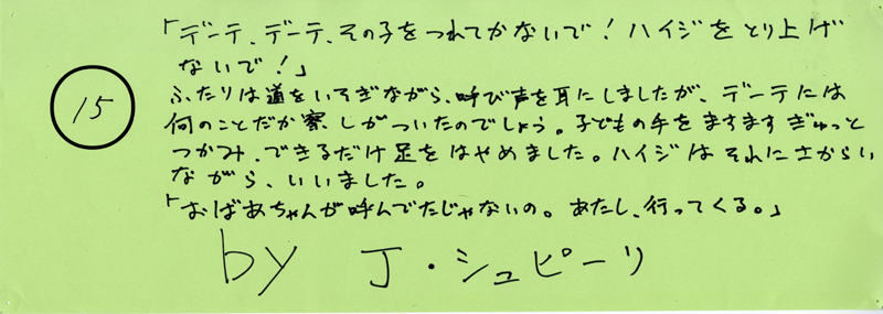 104pまつり抜書き15 「デーテ、デーテ、その子をつれてかないで！ハイジをとり上げないで！」二人は道をいそぎながら、呼び声を耳にしましたが、でーてには何のことだか察しがついたのでしょう。子どもの手をますますぎゅっとつかみ、できるだけ足をはやめました。ハイジはそれにさからいながらいいました。「おばちゃんが呼んでたじゃないの。あたし、行ってくる」