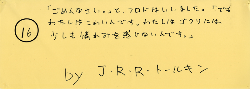 104pまつり抜書き16 104pまつり抜書き16 「ごめんなさい。」と、フロドはいいました。「でも、わたしはこわいんです。わたしはゴクリには少しも憐れみをかんじないんです。」