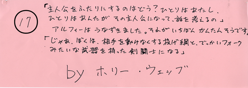 104pまつり抜書き17 「主人公をふたりにするのはどう？ひとりはあたし、ひとりはあんたが その主人公になって、話を考えるの」アルフィーはうなずきました。それがいちばんかんたんそうです。「じゃあ、ぼくは、相手を動けなくする投げ網と、でっかいフォークみたいな武器を持った剣闘士になる」