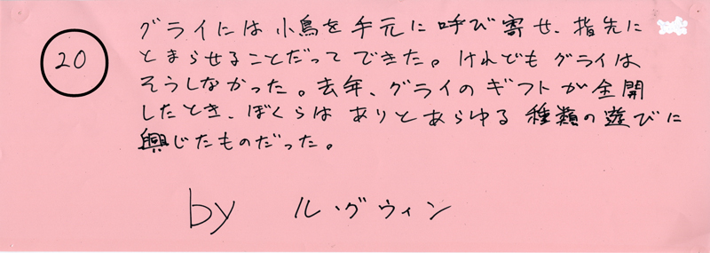 104pまつり抜書き20 104pまつり抜書き20 グライには小鳥を手元に呼び寄せ、指先にとまらせることだってできた。けれどもグライはそうしなかった。去年、グライのギフトが全開したとき、ぼくらはありとあらゆる種類の遊びに興じたものだった