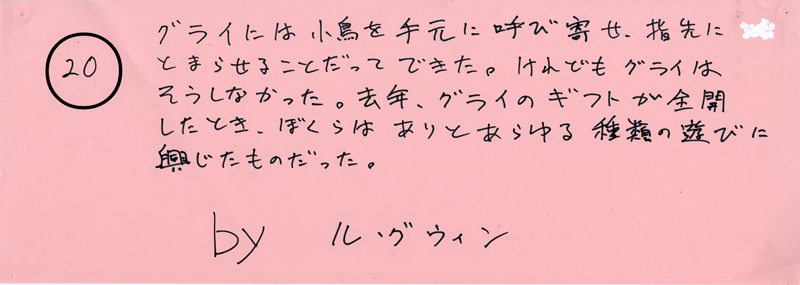 104pまつり抜書き20 グライには小鳥を手元に呼び寄せ、指先にとまらせることだってできた。けれどもグライはそうしなかった。去年、グライのギフトが全開したとき、ぼくらはありとあらゆる種類の遊びに興じたものだった