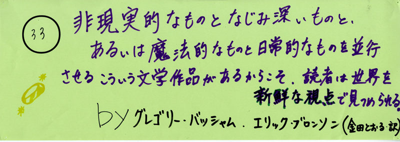 104pまつり抜書き33 104pまつり抜書き33 非現実的なものとなじみ深いものと、あるいは魔法的なものと日常的なものを並行させる こういう文学作品があるからこそ、読者は世界を新鮮な視点で見つめられる