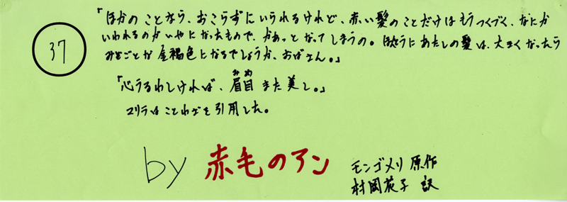 104pまつり抜書き37 104pまつり抜書き37 「自分のことなら、おこらずにいられるけれど、赤い髪のことだけはもうつくづく、なにかいわれるのがいやになったもので、かあっとなってしまうの。ほんとうにあたしの髪は、おおきくなったらみごとな金褐色になるのでしょうか、おばさん」「心うるわしければ、眉目また美し。」マリラはことわざを引用した