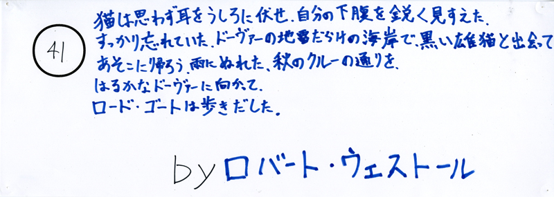 104pまつり抜書き41 104pまつり抜書き41 猫は思わず耳をうしろに布施、自分の下腹を鋭く見すえた。すっかり忘れていた、ドーヴァーの地雷だらけの海岸で黒い雄猫と出会ってあそこに帰ろう。雨にぬれた、秋のクルーの通りを、はるかなドーヴァーに向かって、ロード・ゴートは歩き出した