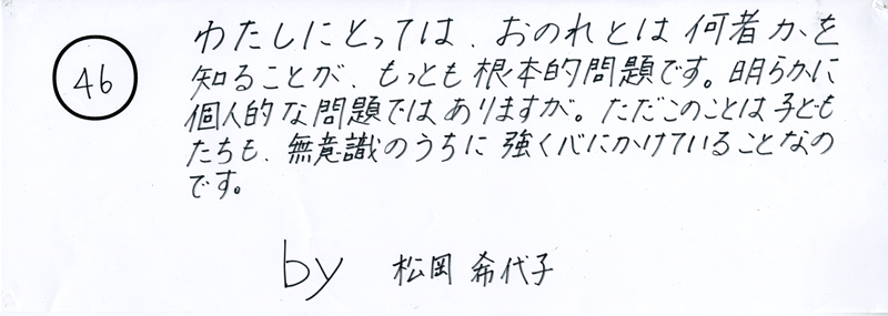 104pまつり抜書き46 104pまつり抜書き46 わたしにとっては、おのれとは何者かを知ることが、もっとも根本的な問題です。明らかに個人的な問題ではありますが。ただこのことは子どもたちも、無意識のうちに強く心にかけていることなのです