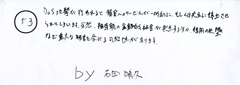 104pまつり抜書き53 104pまつり抜書き53 DOS攻撃が行われると、顧客へのサービスが一時的に、もしくは完全に停止させられてしまいます。当然、相当額の金銭的被害が発生するほか、信用の失墜など重大な被害を受ける可能性があります