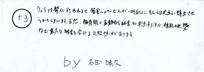 104pまつり抜書き53 DOS攻撃が行われると、顧客へのサービスが一時的に、もしくは完全に停止させられてしまいます。当然、相当額の金銭的被害が発生するほか、信用の失墜など重大な被害を受ける可能性があります