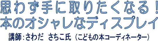 思わず手に取りたくなる!ほんのオシャレなディスプレイ 思わず手に取りたくなる!ほんのオシャレなディスプレイ 講師:さわだ さちこ氏(こどもの本コーディネーター)